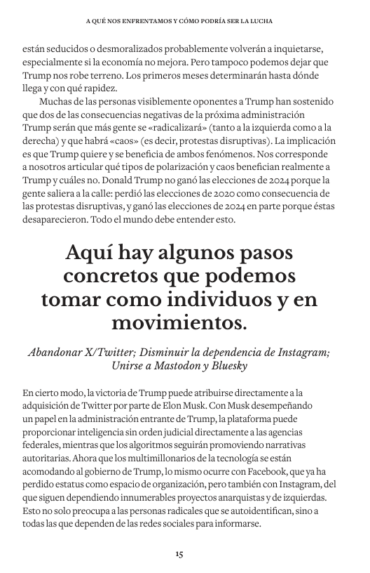AQUE KOS ENFRENTAMOS ¥ COMO PODRIA SER LALUCHA estan seducidos o desmoralizados probablemente volverdn a inquietarse, especialmente sila economia no mejora. Pero tampoco podemos dejar que Trump nos robe terreno. Los primeros meses determinardn hasta donde Tlega y con qué rapidez. ‘Muchas delas personas visiblemente oponentes a Trump han sostenido que dos de las consecuencias negativas de a proxima administracion Trump serdn que més gente se «radicalizard» (tantoala izquierda comoala derecha) yque habré «caos» (es decir, protestas disruptivas). La implicacién s que Trump quierey se beneficia de ambos fenémenos. Nos corresponde anosotros articular qué tipos de polarizacién y caos benefician realmentea Trumpy cudles no. Donald Trump no gané las elecciones de 2024 porquela gente salieraala calle: perdi6 las elecciones de 2020 como consecuencia de Ias protestas disruptivas, y gand las elecciones de 2024 en parte porque éstas desaparecieron. Todo el mundo debe entender esto. Aqui hay algunos pasos concretos que podemos tomar como individuos y en movimientos. Abandonar X/Twitter; Disminuir la dependencia de Instagram; Unirse a Mastodon’y Bluesky Encierto modo, lavictoria de Trump puedeatribuirse directamenteala adquisicion de Twitter por parte de Elon Musk. Con Musk desempefiando un papel enlaadministracién entrante de Trump, la plataforma puede proporcionar inteligenciasin ordenjudicial directamentealas agencias federales, mientras que losalgoritmos seguirdn promoviendo narrativas autoritarias. Ahora que los multimillonarios dela tecnologia se estin acomodando al gobierno de Trump, lo mismo ocurre con Facebook, que yaha perdido estatus como espacio de organizacion, pero también con Instagram, del quesiguen dependiendo innumerables proyectos anarquistasy de izquierdas. Estonosolo preocupaalas personas radicales que se autoidentifican, sinoa todaslas que dependen de las redes sociales para informarse. 15